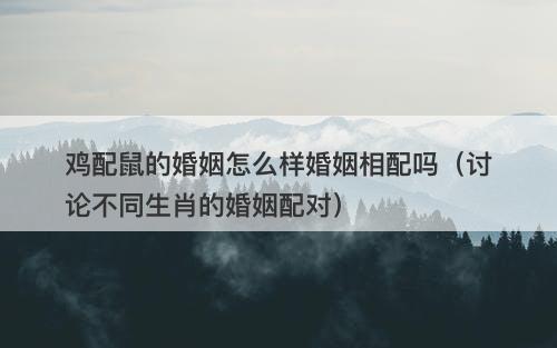 鸡配鼠的婚姻怎么样婚姻相配吗（讨论不同生肖的婚姻配对）