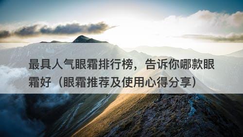 最具人气眼霜排行榜，告诉你哪款眼霜好（眼霜推荐及使用心得分享）