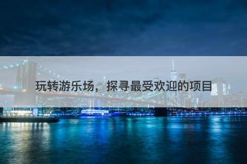 玩转游乐场，探寻最受欢迎的项目