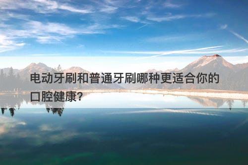 电动牙刷和普通牙刷哪种更适合你的口腔健康？