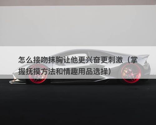 怎么接吻抹胸让他更兴奋更刺激（掌握抚摸方法和情趣用品选择）