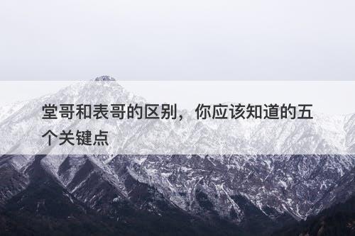 堂哥和表哥的区别，你应该知道的五个关键点