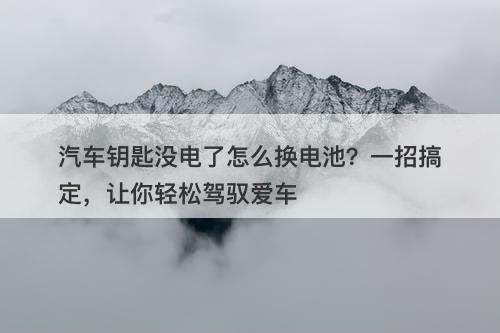 汽车钥匙没电了怎么换电池？一招搞定，让你轻松驾驭爱车