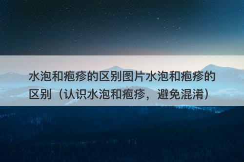 水泡和疱疹的区别图片水泡和疱疹的区别（认识水泡和疱疹，避免混淆）