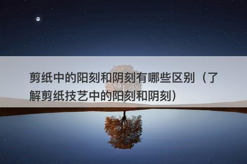 剪纸中的阳刻和阴刻有哪些区别（了解剪纸技艺中的阳刻和阴刻）