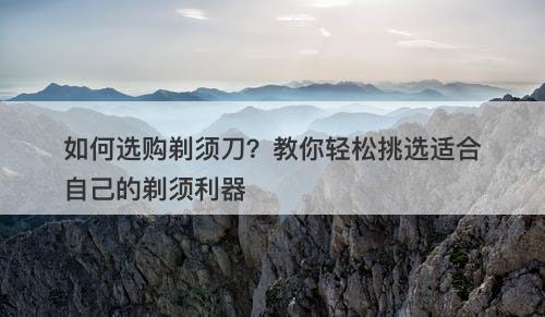 如何选购剃须刀？教你轻松挑选适合自己的剃须利器