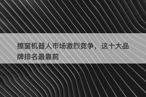 擦窗机器人市场激烈竞争，这十大品牌排名最靠前