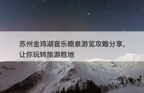 苏州金鸡湖音乐喷泉游览攻略分享，让你玩转旅游胜地