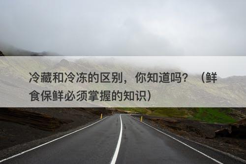 冷藏和冷冻的区别，你知道吗？（鲜食保鲜必须掌握的知识）