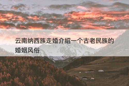 云南纳西族走婚介绍一个古老民族的婚姻风俗
