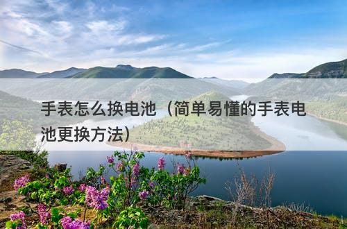 手表怎么换电池（简单易懂的手表电池更换方法）