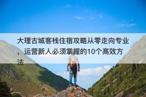 大理古城客栈住宿攻略从零走向专业，运营新人必须掌握的10个高效方法