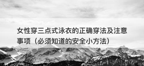 女性穿三点式泳衣的正确穿法及注意事项（必须知道的安全小方法）