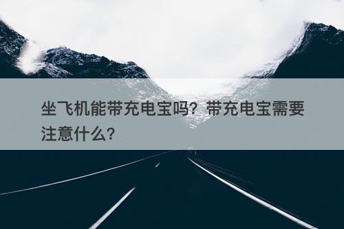 坐飞机能带充电宝吗？带充电宝需要注意什么？