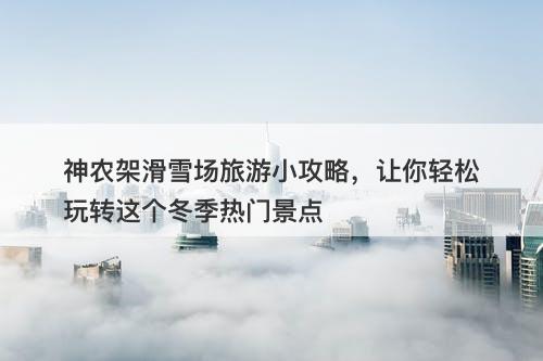 神农架滑雪场旅游小攻略，让你轻松玩转这个冬季热门景点
