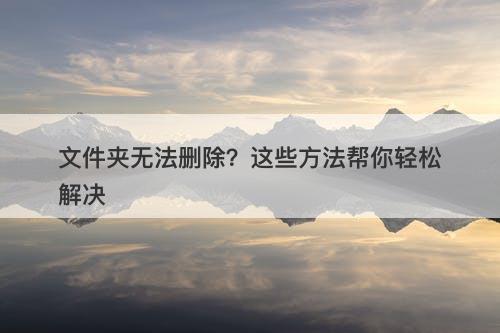 文件夹无法删除？这些方法帮你轻松解决