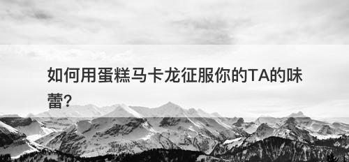 如何用蛋糕马卡龙征服你的TA的味蕾？