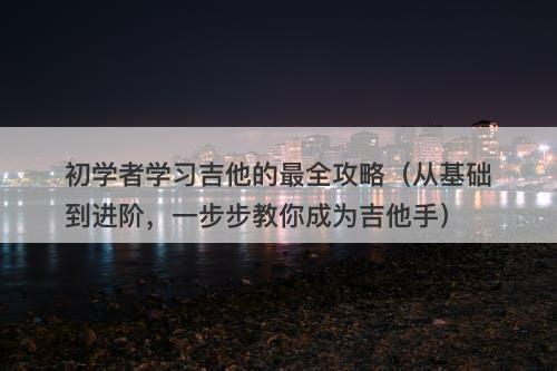 初学者学习吉他的最全攻略（从基础到进阶，一步步教你成为吉他手）