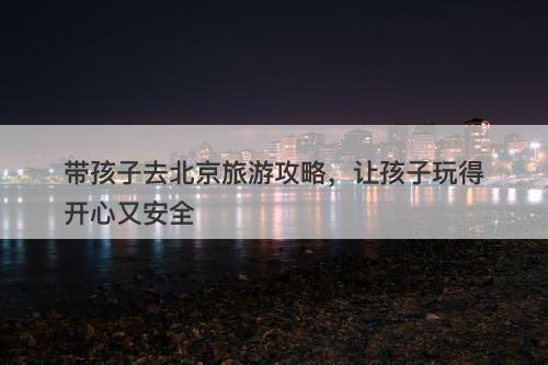 带孩子去北京旅游攻略，让孩子玩得开心又安全