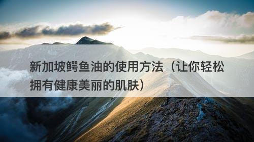 新加坡鳄鱼油的使用方法（让你轻松拥有健康美丽的肌肤）