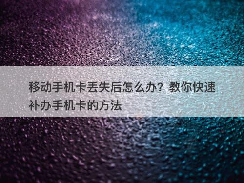 移动手机卡丢失后怎么办？教你快速补办手机卡的方法