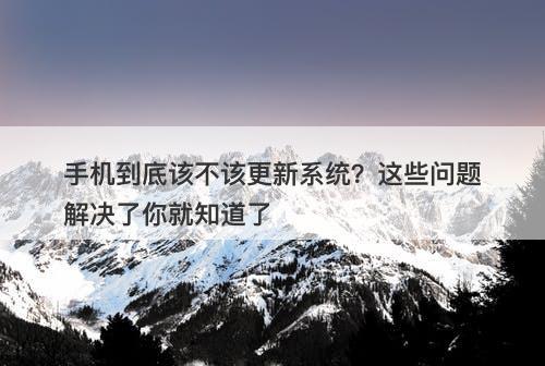 手机到底该不该更新系统？这些问题解决了你就知道了