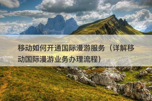 移动如何开通国际漫游服务（详解移动国际漫游业务办理流程）