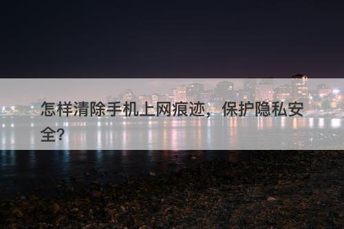 怎样清除手机上网痕迹，保护隐私安全？