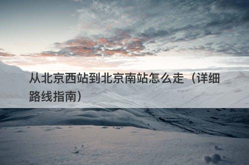从北京西站到北京南站怎么走（详细路线指南）