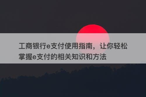 工商银行e支付使用指南，让你轻松掌握e支付的相关知识和方法