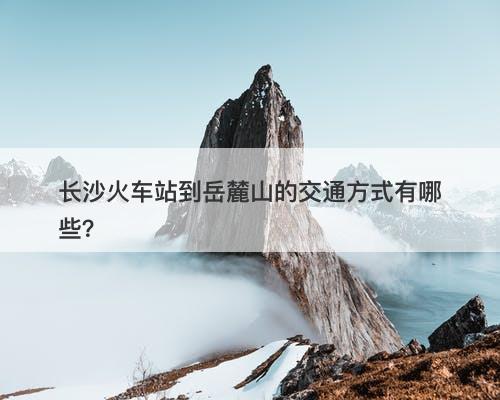 长沙火车站到岳麓山的交通方式有哪些？
