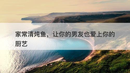 家常清炖鱼，让你的男友也爱上你的厨艺