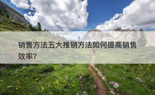销售方法五大推销方法如何提高销售效率？