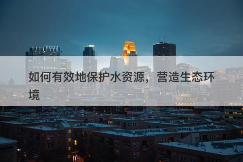 如何有效地保护水资源，营造生态环境-图1
