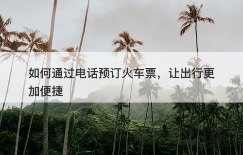 如何通过电话预订火车票，让出行更加便捷-图1