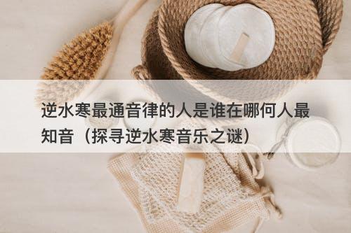 逆水寒最通音律的人是谁在哪何人最知音（探寻逆水寒音乐之谜）