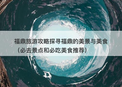 福鼎旅游攻略探寻福鼎的美景与美食（必去景点和必吃美食推荐）