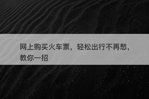 网上购买火车票，轻松出行不再愁，教你一招