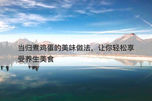 当归煮鸡蛋的美味做法，让你轻松享受养生美食-图1