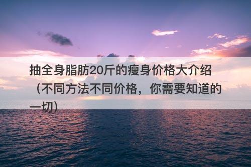 抽全身脂肪20斤的瘦身价格大介绍（不同方法不同价格，你需要知道的一切）-图1