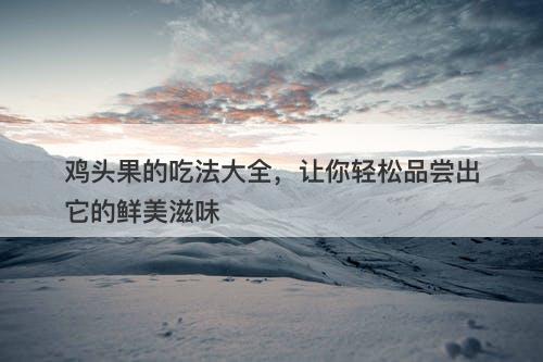鸡头果的吃法大全，让你轻松品尝出它的鲜美滋味-图1