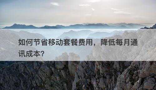 如何节省移动套餐费用，降低每月通讯成本？-图1