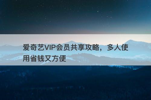 爱奇艺VIP会员共享攻略，多人使用省钱又方便