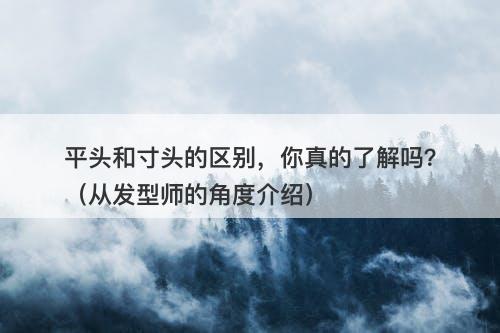 平头和寸头的区别，你真的了解吗？（从发型师的角度介绍）
