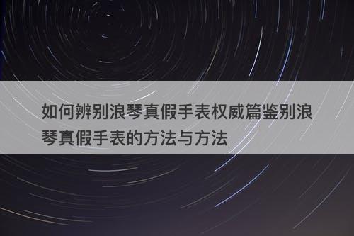 如何辨别浪琴真假手表权威篇鉴别浪琴真假手表的方法与方法-图1