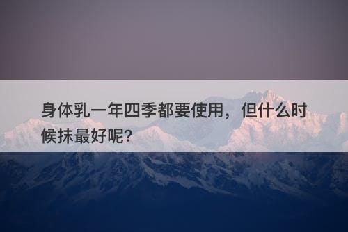 身体乳一年四季都要使用，但什么时候抹最好呢？