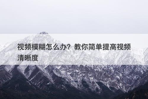 视频模糊怎么办？教你简单提高视频清晰度