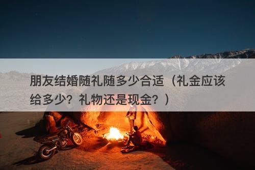 朋友结婚随礼随多少合适（礼金应该给多少？礼物还是现金？）