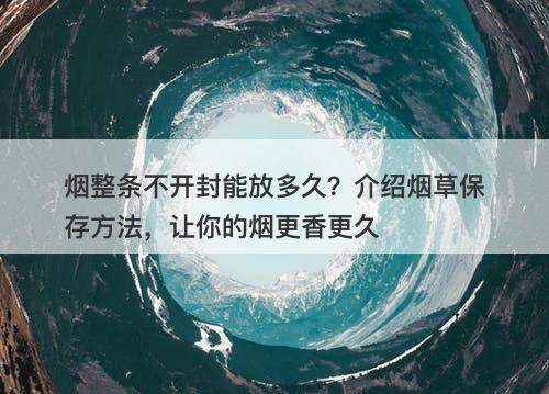 烟整条不开封能放多久？介绍烟草保存方法，让你的烟更香更久