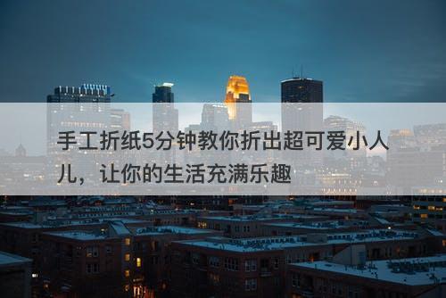 手工折纸5分钟教你折出超可爱小人儿，让你的生活充满乐趣